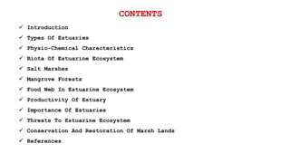 CONTENTS
 Introduction
 Types Of Estuaries
 Physio-Chemical Characteristics
 Biota Of Estuarine Ecosystem
 Salt Marshes
 Mangrove Forests
 Food Web In Estuarine Ecosystem
 Productivity Of Estuary
 Importance Of Estuaries
 Threats To Estuarine Ecosystem
 Conservation And Restoration Of Marsh Lands
 References
 