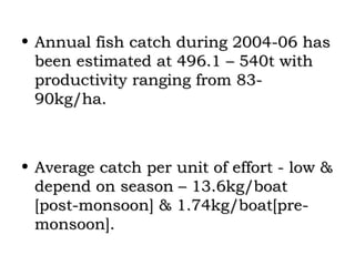 • Annual fish catch during 2004-06 has
  been estimated at 496.1 – 540t with
  productivity ranging from 83-
  90kg/ha.



• Average catch per unit of effort - low &
  depend on season – 13.6kg/boat
  [post-monsoon] & 1.74kg/boat[pre-
  monsoon].
 