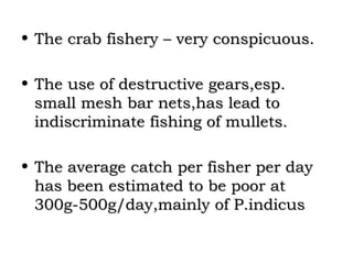• The crab fishery – very conspicuous.

• The use of destructive gears,esp.
  small mesh bar nets,has lead to
  indiscriminate fishing of mullets.

• The average catch per fisher per day
  has been estimated to be poor at
  300g-500g/day,mainly of P.indicus
 