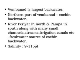 • Vembanad is largest backwater.
• Northern part of vembanad – cochin
  backwater.
• River Periyar in north & Pampa in
  south along with many small
  channels,streams,irrigation canals etc
  –freshwater source of cochin
  backwater.
• Salinity : 9-11ppt
 