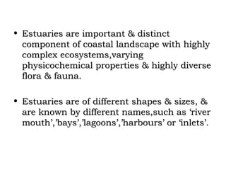 • Estuaries are important & distinct
  component of coastal landscape with highly
  complex ecosystems,varying
  physicochemical properties & highly diverse
  flora & fauna.

• Estuaries are of different shapes & sizes, &
  are known by different names,such as ‘river
  mouth’,’bays’,’lagoons’,’harbours’ or ‘inlets’.
 