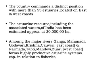 • The country commands a distinct position
  with more than 55 estuaries,located on East
  & west coasts

• The estuarine resource,including the
  associated waters,of India has been
  estimated approx. at 30,000,00 ha.

• Amoung the major rivers Ganga, Mahanadi,
  Godavari,Krishna,Cauveri [east coast] &
  Narmada,Tapti,Mandovi,Zuari [west coast]
  forms highly productive esuarine systems
  esp. in relation to fisheries.
 