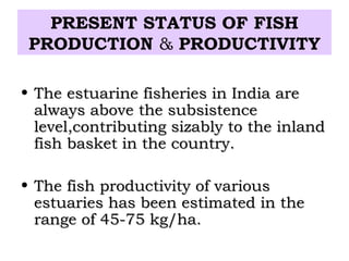PRESENT STATUS OF FISH
 PRODUCTION & PRODUCTIVITY

• The estuarine fisheries in India are
  always above the subsistence
  level,contributing sizably to the inland
  fish basket in the country.

• The fish productivity of various
  estuaries has been estimated in the
  range of 45-75 kg/ha.
 