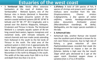 Estuaries of the west coast
• 1 Vembanad lake: Kerala offers extensive
backwaters at the coast of Arabian Sea.
VembanadKol - Wetland System, one of the
Ramsar sites in Kerala (declared in November
2002),is the largest estuarine system of the
western coastal wetland systems (09 00' 10°40' N
latitude and 76° 00 -77° 30 E longitude), and is
spread over the districts Alappuzha, Kottayam,
Ernakulam and Thrissur in Kerala. The Vembanad
Wetland is a complex aquatic system of 96 km
long coastal back waters, lagoons mangroves and
reclaimed lands, with intricate networks of
natural channels and man made canals extending
from Kuttanad in the south to the Kol lands of
Thrissur in the north. The total area of the
wetland system is 1521.5 km 2 approximately 4%
of the State's geographic area. The total area of
lake is about 250 km2 and extending 80 km from
Munamban in the north to Alleppey in the south.
The width of the lake varies from 500 m to 4 km
and depth from less than 1 to 12 m.
• 1.1Fishery: A total of 104 species of fish, 9
species of shrimps and prawns and 5 species of
molluscs were recorded from the lake.
Etroplussuratensis, Channa striatus
C.diplogramme, a few species of native
catfishes, namely Horabagrusbrachysoma
Labeo dussumieri, freshwater prawn
(Macrobrachium rosenbergii, M. idella),
WallagoAttu, are the major species available in
the lake.
• 2. Ashtamudi lake:
• Ashtamudi lake, another Ramsar site located
near the southern part of Kerala is known for its
rich clam fishery resources. Due to high rate of
fishery, a great reduction of clam
Paphiamalabaricawas recorded that made the
Keralagovernment to impose a ban on the
fisheries. Salinity is high near the bar mouth
33ppt which gets decreased to 5 ppt at the
upper reach. Dissolved oxygen shows a
variation from 1.17 to 2.79 ml/litre.
 