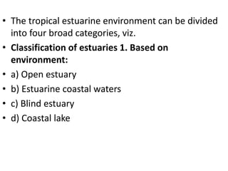 • The tropical estuarine environment can be divided
into four broad categories, viz.
• Classification of estuaries 1. Based on
environment:
• a) Open estuary
• b) Estuarine coastal waters
• c) Blind estuary
• d) Coastal lake
 