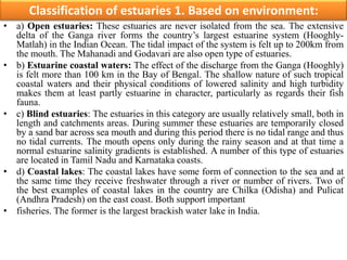 Classification of estuaries 1. Based on environment:
• a) Open estuaries: These estuaries are never isolated from the sea. The extensive
delta of the Ganga river forms the country’s largest estuarine system (Hooghly-
Matlah) in the Indian Ocean. The tidal impact of the system is felt up to 200km from
the mouth. The Mahanadi and Godavari are also open type of estuaries.
• b) Estuarine coastal waters: The effect of the discharge from the Ganga (Hooghly)
is felt more than 100 km in the Bay of Bengal. The shallow nature of such tropical
coastal waters and their physical conditions of lowered salinity and high turbidity
makes them at least partly estuarine in character, particularly as regards their fish
fauna.
• c) Blind estuaries: The estuaries in this category are usually relatively small, both in
length and catchments areas. During summer these estuaries are temporarily closed
by a sand bar across sea mouth and during this period there is no tidal range and thus
no tidal currents. The mouth opens only during the rainy season and at that time a
normal estuarine salinity gradients is established. A number of this type of estuaries
are located in Tamil Nadu and Karnataka coasts.
• d) Coastal lakes: The coastal lakes have some form of connection to the sea and at
the same time they receive freshwater through a river or number of rivers. Two of
the best examples of coastal lakes in the country are Chilka (Odisha) and Pulicat
(Andhra Pradesh) on the east coast. Both support important
• fisheries. The former is the largest brackish water lake in India.
 