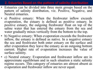 2. Estuaries Based on the pattern of salinity distribution
• Estuaries can be divided into three main groups based on the
pattern of salinity distribution, viz. Positive, Negative, and
Neutral estuaries.
• a) Positive estuary: When the freshwater inflow exceeds
evaporation, the estuary is defined as positive estuary. In
positive estuary, the outgoing freshwater float on top of the
saline water that has entered the estuary from the sea and
water gradually mixes vertically from the bottom to the top.
• b) Negative estuary: When evaporation exceeds the freshwater
inflow, the estuary is defined as native. In a negative estuary
the sea and freshwater both enter estuary on the surface and
after evaporation they leave the estuary as an outgoing bottom
current. Higher rate of evaporation increases the value of
surface salinity.
• c) Neutral estuary: Evaporation and freshwater inflow are in
approximate equilibrium and in such situation a static salinity
regime occurs. This category of estuaries are almost absent as
evaporation and freshwater inflow are never equal.
 