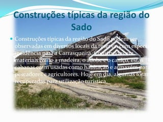 Construções típicas da região do
Sado
 Construções típicas da região do Sado podem ser
observadas em diversos locais da reserva, com especial
incidência para a Carrasqueira. Construídas em
materiais como a madeira, o adobe e o caniço, estas
cabanas eram usadas como habitação e armazém para
pescadores e agricultores. Hoje em dia, algumas foram
recuperadas para utilização turística.
 