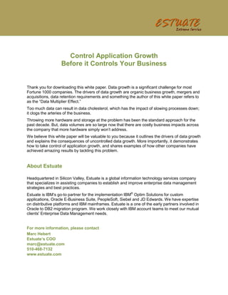 Control Application Growth
                   Before it Controls Your Business


Thank you for downloading this white paper. Data growth is a significant challenge for most
Fortune 1000 companies. The drivers of data growth are organic business growth, mergers and
acquisitions, data retention requirements and something the author of this white paper refers to
as the “Data Multiplier Effect.”
Too much data can result in data cholesterol, which has the impact of slowing processes down;
it clogs the arteries of the business.
Throwing more hardware and storage at the problem has been the standard approach for the
past decade. But, data volumes are so large now that there are costly business impacts across
the company that more hardware simply won’t address.
We believe this white paper will be valuable to you because it outlines the drivers of data growth
and explains the consequences of uncontrolled data growth. More importantly, it demonstrates
how to take control of application growth, and shares examples of how other companies have
achieved amazing results by tackling this problem.


About Estuate

Headquartered in Silicon Valley, Estuate is a global information technology services company
that specializes in assisting companies to establish and improve enterprise data management
strategies and best practices.
Estuate is IBM’s go-to partner for the implementation IBM® Optim Solutions for custom
applications, Oracle E-Business Suite, PeopleSoft, Siebel and JD Edwards. We have expertise
on distributive platforms and IBM mainframes. Estuate is a one of the early partners involved in
Oracle to DB2 migration program. We work closely with IBM account teams to meet our mutual
clients' Enterprise Data Management needs.


For more information, please contact
Marc Hebert
Estuate’s COO
marc@estuate.com
510-468-7132
www.estuate.com
 