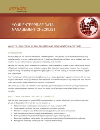 YOUR ENTERPRISE DATA
     MANAGEMENT CHECKLIST



WHAT TO LOOK FOR IN AN EDM SOLUTION AND IMPLEMENTATION PARTNER


INTRODUCTION
Have you begun to see the value of Enterprise Data Management? If so, perhaps you’ve decided that simply buying
more hardware is no longer a viable option for your IT department. Despite the ever-falling cost of hardware, each new
machine you add will increase your labor, power, and cooling costs over time.

Perhaps your company is also suffering from the effects of data cholesterol—a situation in which the excessive buildup
of data leads to sluggishness across production systems. Data cholesterol causes slower response times for queries,
lengthens testing and reporting, and ripples through everything you do in IT—forcing you to use more labor to support
your infrastructure.

And if your company is like most, you’re doing business in an increasingly stringent regulatory environment. If you keep
huge volumes of data around, you’ll have to make it available in the event of litigation or regulatory audits. Why not pare
down any unneeded data and avoid these unwanted complications?

The central goal of EDM is to establish a set of repeatable, documented processes that help your organization make
informed data management decisions. But before you launch your EDM project, there are two things you should
consider:


FIRST, FIND A SOLUTION THAT MEETS YOUR NEEDS
At a high level, your company is pursuing EDM because you want to manage data growth, non-production data, data
privacy, and application retirement. But you may also seek to:
        Make information-based decision making a core part of your corporate DNA.
        Drive changes in business outcomes by leveraging information effectively.
        Maintain an enterprise view of information across applications, data stores, and channels.
        Help your executives focus on analytical capabilities as a core competency.
        Imbed quantitative analytical and intelligence capabilities in your company culture.
        Become an established market leader that wins through better insight and intelligence about customers.
        Manage data proactively in a lifecycle with a corporate data repository.
 