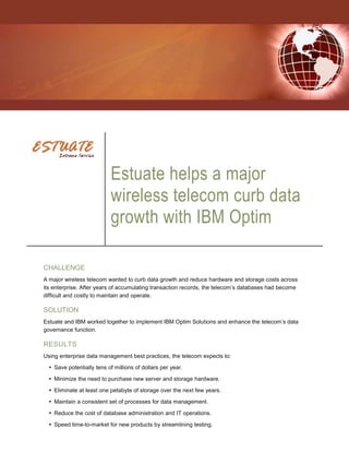 Estuate helps a major
                           wireless telecom curb data
                           growth with IBM Optim

CHALLENGE
A major wireless telecom wanted to curb data growth and reduce hardware and storage costs across
its enterprise. After years of accumulating transaction records, the telecom‟s databases had become
difficult and costly to maintain and operate.

SOLUTION
Estuate and IBM worked together to implement IBM Optim Solutions and enhance the telecom‟s data
governance function.

RESULTS
Using enterprise data management best practices, the telecom expects to:
   Save potentially tens of millions of dollars per year.

   Minimize the need to purchase new server and storage hardware.

   Eliminate at least one petabyte of storage over the next few years.
   Maintain a consistent set of processes for data management.

   Reduce the cost of database administration and IT operations.

   Speed time-to-market for new products by streamlining testing.
 