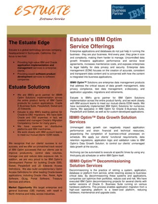 Estuate’s IBM Optim
The Estuate Edge
Estuate is a global technology services company,
                                                      Service Offerings
                                                      Enterprise applications and databases do not just help in running the
headquartered in Sunnyvale, California. Our
                                                      business - they are your business. And every year, they grow in size
focus is two-fold:
                                                      and complexity, making them harder to manage. Uncontrolled data
                                                      growth threatens application performance and service level
    •   Providing high-value IBM and Oracle
        application implementation and                agreements, increases maintenance costs, and exposes enterprises
        management services to enterprise             to legal liability for data privacy and security. Enterprise data
        clients.                                      management (EDM) focuses on the creation of accurate, consistent
    •   Providing expert software product             and transparent data content and is concerned with how the content
        development services to software              is integrated into business applications.
        companies
                                                      IBM® Optim™ Solutions are enterprise data management products
                                                      that address the critical issues of data growth management, data
Estuate Solutions                                     privacy compliance, test data management, e-discovery, and
                                                      application upgrades, migrations and retirements.
    •   We are IBM’s go-to partner for IBM®
        Optim Solutions implementation across         Estuate is IBM’s go-to partner for IBM Optim Solutions
        the entire product family of IBM Optim        implementation across the entire product family, and we work closely
        products for custom applications, Oracle      with IBM account teams to meet our mutual clients EDM needs. We
        E-Business Suite, PeopleSoft, Siebel and      have successfully implemented IBM Optim Solutions for numerous
        JD Edwards.                                   clients. We specialize in IBM Optim for Oracle E-Business Suite,
    •   Estuate is also IBM’s leading partner for     PeopleSoft and Siebel, as well as for custom-developed applications.
        Oracle-to-DB2 migrations. We have both
        Oracle and DB2 expertise; in fact, we         IBM® Optim™ Data Growth Solution
        created and managed Oracle’s Migration
        Competency Center for many years.             Services
    •   We have expertise on distributive             Unmanaged data growth can negatively impact application
        platforms and IBM mainframes.
                                                      performance and strain financial and technical resources,
    •   We work closely with IBM account teams
        to meet our mutual clients' EDM needs.        jeopardizing the completion of business-critical processes on
                                                      schedule. We apply our clients’ functional requirements, data
                                                      retention regulations, application logic and validation rules to IBM
We recognize that our clients' success is our         Optim’s Data Growth Solution. to control our clients’ unmanaged
success, and we offer an unmatched track record       data growth at the source..
of IBM Optim successes that our clients use to
improve productivity, control data volumes,           Archiving can be automated to execute at specific times by using any
manage cost and reduce data exposure risk. In         third-party job scheduler or within IBM Optim itself.
addition, we are very proud to be IBM Optim’s
Development Partner for building Oracle EBS,          IBM® Optim™ Decommissioning
Siebel, PeopleSoft and JD Edwards Access              Solution Services
Definitions. We also build complementary Optim        Decommissioning is the practice of retiring a system, application,
Access Definitions for other leading Oracle-based     database or platform from service, while retaining access to business-
applications, including Oracle i-flex, Retek, Agile   critical data. By decommissioning these systems and applications,
Software, GLog, Portal Software, Treasury             companies can optimize their portfolios, reduce cost and risk. We have
Services and others.                                  executed IBM Optim decommissioning projects for several clients with
                                                      earlier versions of Oracle E- Business Suite running on various
Market Opportunity We target enterprise and           hardware platforms. This process enables application migration from a
general business (GB) markets, with resell in         high-cost operating platform to a lower-cost platform, reducing
                                                      hardware, maintenance and upgrade costs.
North America and India, across industries.
 