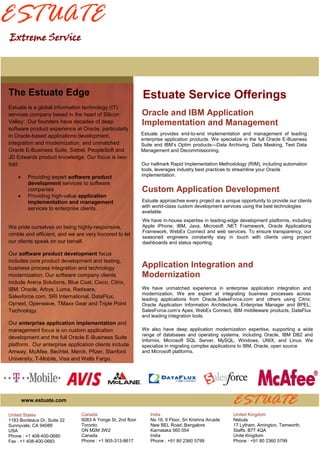 ESTUATE
Extreme Service




The Estuate Edge                                            Estuate Service Offerings
Estuate is a global information technology (IT)
services company based in the heart of Silicon              Oracle and IBM Application
Valley. Our founders have decades of deep                   Implementation and Management
software product experience at Oracle, particularly
in Oracle-based applications development,                   Estuate provides end-to-end implementation and management of leading
                                                            enterprise application products. We specialize in the full Oracle E-Business
integration and modernization, and unmatched                Suite and IBM’s Optim products—Data Archiving, Data Masking, Test Data
Oracle E-Business Suite, Siebel, PeopleSoft and             Management and Decommissioning.
JD Edwards product knowledge. Our focus is two-
fold:                                                       Our hallmark Rapid Implementation Methodology (RIM), including automation
                                                            tools, leverages industry best practices to streamline your Oracle
         Providing expert software product                 implementation.
          development services to software
          companies                                         Custom Application Development
         Providing high-value application
          implementation and management                     Estuate approaches every project as a unique opportunity to provide our clients
          services to enterprise clients.                   with world-class custom development services using the best technologies
                                                            available.
                                                            We have in-house expertise in leading-edge development platforms, including
We pride ourselves on being highly-responsive,              Apple iPhone, IBM, Java, Microsoft .NET Framework, Oracle Applications
                                                            Framework, WebEx Connect and web services. To ensure transparency, our
nimble and efficient, and we are very honored to let
                                                            seasoned engineers constantly stay in touch with clients using project
our clients speak on our behalf.                            dashboards and status reporting.

Our software product development focus
includes core product development and testing,
business process integration and technology                 Application Integration and
modernization. Our software company clients                 Modernization
include Arena Solutions, Blue Coat, Cisco, Citrix,
IBM, Oracle, Arbys, Luma, Radware,                          We have unmatched experience in enterprise application integration and
                                                            modernization. We are expert at integrating business processes across
Salesforce.com, SRI International, DataFlux,                leading applications from Oracle,SalesForce.com and others using Citrix;
Opnext, Openwave, TMaxx Gear and Triple Point               Oracle Application Information Architecture, Enterprise Manager and BPEL;
Technology.                                                 SalesForce.com’s Apex, WebEx Connect, IBM middleware products, DataFlux
                                                            and leading integration tools.
Our enterprise application implementation and
management focus is on custom application                   We also have deep application modernization expertise, supporting a wide
                                                            range of databases and operating systems, including Oracle, IBM DB2 and
development and the full Oracle E-Business Suite
                                                            Informix, Microsoft SQL Server, MySQL, Windows, UNIX, and Linux. We
platform. Our enterprise application clients include        specialize in migrating complex applications to IBM, Oracle, open source
Amway, McAfee, Bechtel, Merck, Pfizer, Stanford             and Microsoft platforms.
University, T-Mobile, Visa and Wells Fargo.




        www.estuate.com

United States                  Canada                           India                                 United Kingdom
1183 Bordeaux Dr, Suite 22     6083 A Yonge St, 2nd floor       No 18, II Floor, Sri Krishna Arcade   Nebula
Sunnyvale, CA 94089            Toronto                          New BEL Road, Bangalore               17 Lytham, Amington, Tamworth,
USA                            ON M2M 3W2                       Karnataka 560 054                     Staffs, B77 4QA
Phone : +1 408-400-0680        Canada                           India                                 Unite Kingdom
Fax : +1 408-400-0683          Phone : +1 905-313-8617          Phone : +91 80 2360 5799              Phone : +91 80 2360 5799
 