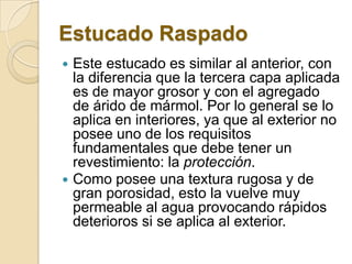 Estucado Raspado
 Este estucado es similar al anterior, con
la diferencia que la tercera capa aplicada
es de mayor grosor y con el agregado
de árido de mármol. Por lo general se lo
aplica en interiores, ya que al exterior no
posee uno de los requisitos
fundamentales que debe tener un
revestimiento: la protección.
 Como posee una textura rugosa y de
gran porosidad, esto la vuelve muy
permeable al agua provocando rápidos
deterioros si se aplica al exterior.
 