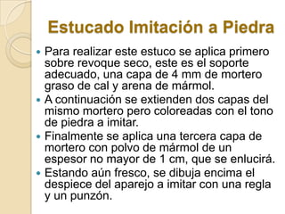Estucado Imitación a Piedra
 Para realizar este estuco se aplica primero
sobre revoque seco, este es el soporte
adecuado, una capa de 4 mm de mortero
graso de cal y arena de mármol.
 A continuación se extienden dos capas del
mismo mortero pero coloreadas con el tono
de piedra a imitar.
 Finalmente se aplica una tercera capa de
mortero con polvo de mármol de un
espesor no mayor de 1 cm, que se enlucirá.
 Estando aún fresco, se dibuja encima el
despiece del aparejo a imitar con una regla
y un punzón.
 