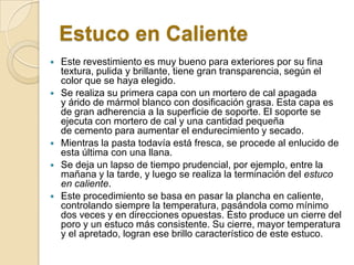 Estuco en Caliente
 Este revestimiento es muy bueno para exteriores por su fina
textura, pulida y brillante, tiene gran transparencia, según el
color que se haya elegido.
 Se realiza su primera capa con un mortero de cal apagada
y árido de mármol blanco con dosificación grasa. Esta capa es
de gran adherencia a la superficie de soporte. El soporte se
ejecuta con mortero de cal y una cantidad pequeña
de cemento para aumentar el endurecimiento y secado.
 Mientras la pasta todavía está fresca, se procede al enlucido de
esta última con una llana.
 Se deja un lapso de tiempo prudencial, por ejemplo, entre la
mañana y la tarde, y luego se realiza la terminación del estuco
en caliente.
 Este procedimiento se basa en pasar la plancha en caliente,
controlando siempre la temperatura, pasándola como mínimo
dos veces y en direcciones opuestas. Ésto produce un cierre del
poro y un estuco más consistente. Su cierre, mayor temperatura
y el apretado, logran ese brillo característico de este estuco.
 