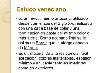Estuco veneciano
 es un revestimiento artesanal utilizado
desde comienzos del Siglo XV, realizado
con una capa base de color y una
terminación en pasta del mismo color o
más fuerte. Como acabado final se le
aplica un Barniz que le otorga aspecto
de Mármol.
 Es un material de alta resistencia, fácil
aplicación, colores inalterables, espesor
mínimo y aplicable tanto en interiores
como en exteriores.
 