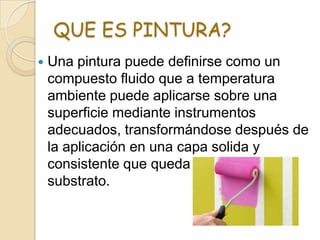 QUE ES PINTURA?
 Una pintura puede definirse como un
compuesto fluido que a temperatura
ambiente puede aplicarse sobre una
superficie mediante instrumentos
adecuados, transformándose después de
la aplicación en una capa solida y
consistente que queda adherida al
substrato.
 