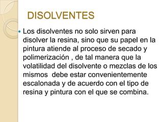 DISOLVENTES
 Los disolventes no solo sirven para
disolver la resina, sino que su papel en la
pintura atiende al proceso de secado y
polimerización , de tal manera que la
volatilidad del disolvente o mezclas de los
mismos debe estar convenientemente
escalonada y de acuerdo con el tipo de
resina y pintura con el que se combina.
 