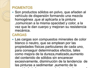 PIGMENTOS
 Son productos sólidos en polvo, que añaden al
vehículo de dispersión formando una mezcla
homogénea ,que al aplicarla a la pintura
,comunican a la misma opacidad y color, a la
vez que le dan cuerpo y mejoran su resistencia
mecánica.
CARGAS
 Las cargas son compuestos minerales de color
blanco o neutro, que se emplean por las
propiedades físicas particulares de cada uno,
para conseguir determinados efectos, tales
como mejora de la dureza,matizado,aumento
del contenido de sólidos sin encarecer
excesivamente, disminución de la tendencia de
las pinturas a sedimentar ,aumento de la
 