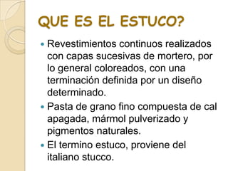 QUE ES EL ESTUCO?
 Revestimientos continuos realizados
con capas sucesivas de mortero, por
lo general coloreados, con una
terminación definida por un diseño
determinado.
 Pasta de grano fino compuesta de cal
apagada, mármol pulverizado y
pigmentos naturales.
 El termino estuco, proviene del
italiano stucco.
 
