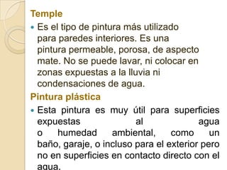 Temple
 Es el tipo de pintura más utilizado
para paredes interiores. Es una
pintura permeable, porosa, de aspecto
mate. No se puede lavar, ni colocar en
zonas expuestas a la lluvia ni
condensaciones de agua.
Pintura plástica
 Esta pintura es muy útil para superficies
expuestas al agua
o humedad ambiental, como un
baño, garaje, o incluso para el exterior pero
no en superficies en contacto directo con el
agua.
 