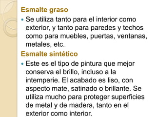 Esmalte graso
 Se utiliza tanto para el interior como
exterior, y tanto para paredes y techos
como para muebles, puertas, ventanas,
metales, etc.
Esmalte sintético
 Este es el tipo de pintura que mejor
conserva el brillo, incluso a la
intemperie. El acabado es liso, con
aspecto mate, satinado o brillante. Se
utiliza mucho para proteger superficies
de metal y de madera, tanto en el
exterior como interior.
 