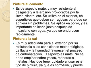 Pintura al cemento
 Es de aspecto mate, y muy resistente al
desgaste y a la erosión provocados por la
lluvia, viento, etc. Se utiliza en el exterior, en
superficies que deben ser rugosas para que se
adhiera sin problemas. Se aplica en polvo, y es
importante aplicarlo justo después de
mezclarlo con agua, ya que se endurecen
rápidamente.
Pintura a la cal
 Es muy adecuada para el exterior, por su
resistencia a las condiciones meteorológicas.
La lluvia y la humedad favorecen el proceso
de carbonatación. El aspecto es mate. No se
debe emplear sobre yesos, maderas o
metales. Hay que tener cuidado al usar este
tipo de pintura, ya que es corrosiva, y puede
 