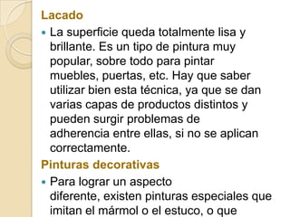 Lacado
 La superficie queda totalmente lisa y
brillante. Es un tipo de pintura muy
popular, sobre todo para pintar
muebles, puertas, etc. Hay que saber
utilizar bien esta técnica, ya que se dan
varias capas de productos distintos y
pueden surgir problemas de
adherencia entre ellas, si no se aplican
correctamente.
Pinturas decorativas
 Para lograr un aspecto
diferente, existen pinturas especiales que
imitan el mármol o el estuco, o que
 