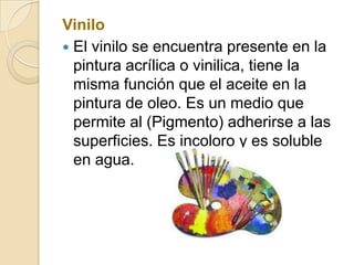 Vinilo
 El vinilo se encuentra presente en la
pintura acrílica o vinilica, tiene la
misma función que el aceite en la
pintura de oleo. Es un medio que
permite al (Pigmento) adherirse a las
superficies. Es incoloro y es soluble
en agua.
 