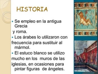 HISTORIA
 Se empleo en la antigua
Grecia
y roma.
 Los árabes lo utilizaron con
frecuencia para sustituir al
mármol.
 El estuco blanco se utilizo
mucho en los muros de las
iglesias, en ocasiones para
pintar figuras de ángeles.
 