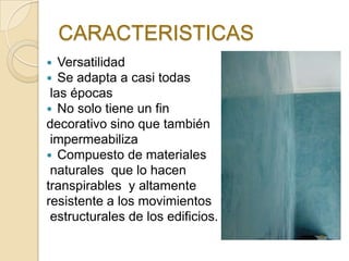 CARACTERISTICAS
 Versatilidad
 Se adapta a casi todas
las épocas
 No solo tiene un fin
decorativo sino que también
impermeabiliza
 Compuesto de materiales
naturales que lo hacen
transpirables y altamente
resistente a los movimientos
estructurales de los edificios.
 