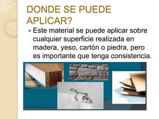 DONDE SE PUEDE
APLICAR?
 Este material se puede aplicar sobre
cualquier superficie realizada en
madera, yeso, cartón o piedra, pero
es importante que tenga consistencia.
 