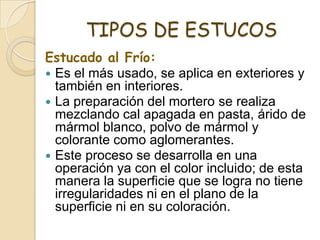 TIPOS DE ESTUCOS
Estucado al Frío:
 Es el más usado, se aplica en exteriores y
también en interiores.
 La preparación del mortero se realiza
mezclando cal apagada en pasta, árido de
mármol blanco, polvo de mármol y
colorante como aglomerantes.
 Este proceso se desarrolla en una
operación ya con el color incluido; de esta
manera la superficie que se logra no tiene
irregularidades ni en el plano de la
superficie ni en su coloración.
 