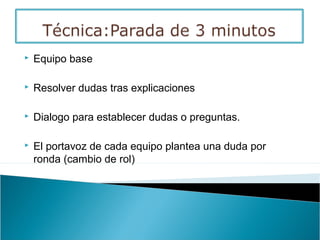  Equipo base
 Resolver dudas tras explicaciones
 Dialogo para establecer dudas o preguntas.
 El portavoz de cada equipo plantea una duda por
ronda (cambio de rol)
 