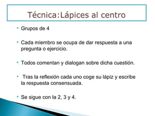  Grupos de 4
 Cada miembro se ocupa de dar respuesta a una
pregunta o ejercicio.
 Todos comentan y dialogan sobre dicha cuestión.
 Tras la reflexión cada uno coge su lápiz y escribe
la respuesta consensuada.
 Se sigue con la 2, 3 y 4.
 