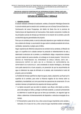 PROYECTO “CREACION DEL SERVICIO DE TRANSITABILIDAD VIAL INTERURBANA EN GRANJA COMUNAL SANTA ANA –
CANCHACUCHO DISTRITO DE SANTA ANA DE LA PROVINCIA DE CASTROVIRREYNA DEL DEPARTAMENTO DE
HUANCAVELICA”.
CREACION DEL SERVICIO DE TRANSITABILIDAD VIAL INTERURBANA EN GRANJA COMUNAL SANTA ANA –
CANCHACUCHO DISTRITO DE SANTA ANA DE LA PROVINCIA DE CASTROVIRREYNA DEL DEPARTAMENTO DE
HUANCAVELICA
ESTUDIO DE HIDROLOGÍA Y DRENAJE
1. GENERALIDADES:
El estudio realizado contempla la localización, análisis y Evaluación Hidrológica General de
la zona de estudio para la creación de la carretera que une la Granja Comunal Santa Ana –
Canchacucho del anexo Pucapampa, del distrito de Santa Ana de la provincia de
Castrovirreyna del departamento de Huancavelica. Este estudio comprende el análisis de
las principales cuencas de drenaje que intervienen en la creación de la carretera, para ello
se describirá algunas generalidades del proyecto:
Para que una carretera preste un servicio adecuado depende en gran medida de la eficacia
de su sistema de drenaje. La acumulación de agua sobre la calzada procedente de la lluvia,
cantidades, representa un peligro para el tráfico.
Según experiencia de diferente avaluaciones de condición de las carreteras, la filtración de
agua a la superficie de la calzada siempre ha producido el reblandecimiento de esta y
deteriorado la estructura de la carretera, su rehabilitación obliga a reparaciones costosas
que sería materia de nuevos estudios, sin embargo en el actual proyecto: “CREACION DEL
SERVICIO DE TRANSITABILIDAD VIAL INTERURBANA EN GRANJA COMUNAL SANTA ANA –
CANCHACUCHO DISTRITO DE SANTA ANA DE LA PROVINCIA DE CASTROVIRREYNA DEL
DEPARTAMENTO DE HUANCAVELICA”, será considerado el estudio hidrológico y del drenaje
como parte esencial de un buen proyecto y en prevención de que los escurrimientos de
agua no deterioren las capas de afirmado en la calzada, esto incrementará el costo del
proyecto, pero es inevitable.
La finalidad del drenaje superficial es alejar las aguas, propia y adyacente, que fluyen por la
superficie de la carretera, para evitar la influencia negativa de las mismas sobre su
estabilidad y transitabilidad, así como para limitar las operaciones de conservación. En una
carretera interesan principalmente dos aspectos del drenaje superficial.
 La rápida evacuación que cae sobre la calzada o que afluye a ella desde su entorno,
para evitar peligros al tráfico y proteger el afirmado existente. La solución primeramente
es determinar el caudal del agua que se tiene que acomodar y en segundo lugar se
refiere a determinar el dimensionamiento del dispositivo o estructura encargado de su
manejo.
 El francamiento o pase de los ríos y otros cursos de agua importantes como canales y
riachuelos. En el caso de ríos y otros cursos de agua importantes existen cantidades
 