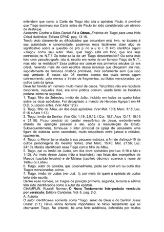 entendem que como a Carta de Tiago não cita o apóstolo Paulo, é provável
que Tiago escreveu sua Carta antes de Paulo ter sido considerado um obreiro
de destaque.
Alexandre Coelho e Silas Daniel. Fé e Obras, Ensinos de Tiago para uma Vida
Cristã Autêntica. Editora CPAD. pag. 13-15.
Tendo visto claramente as dificuldades que circundam este livro, no tocante à
sua autoridade e canonicidade, podemos mais facilmente dizer algo de
significativo sobre a questão do pró p rio a u to r. O livro identifica algum
«Tiago» como seu autor. Mas, qual Tiago está em foco, que nos seja
conhecido no N.T.? Ou tratar-se-ia de um Tiago desconhecido? Ou seria este
livro uma pseudepígrafe, isto é, escrito em nome de um famoso Tiago do N .T.,
mas não na realidade? Essa prática era comum nos primeiros séculos da era
cristã, havendo mais de cem escritos dessa natureza que chegaram até nós,
supostamente de famosos cristãos primitivos, mas certamente sem que isso
seja verdade. E esses são 08 escritos acerca dos quais temos algum
conhecimento, pelo menos a través de fragmentos, ou títulos mencionados por
outros pais da igreja.
Deve ter havido um número muito maior de casos. Tal prática não era reputada
desonesta, naqueles dias; era uma prática comum, usada tanto na literatura
profana como na sagrada.
1. Tiago, filho de Zebedeu, irmão de João. incluído em todas as quatro listas
sobre os doze apóstolos. Foi decapitado a mando de Herodes Agripa I, em 44
D.C. ou pouco antes. (Ver Atos 12:2).
2. Tiago, filho de Alfeu, um dos doze apóstolos. (Ver Mat. 10:3; Marc. 3:18; Luc.
6:15 e Atos 1:13).
3. Tiago, irmão do Senhor. (Ver Gál. 1:19; 2:9,12; I Cor. 15:7; Atos 12:17; 15:13
e 21:18). Ficou convicto do caráter messiânico de Jesus, evidentemente
através de aparição pessoal a ele, após a ressurreição de Cristo.
Subsequentemente, tornou-se o líder principal da igreja de Jerusalém, uma
figura de estatura sumo sacerdotal, muito respeitado entre judeus e cristãos,
igualmente.
4. Tiago, o Menor (uma alusão à sua pequena estatura, a fim de distingui-10 de
outros personagens do mesmo nome). (Ver Marc. 15:40; Mat. 27:56; Luc.
24:10). Muitos identificam esse Tiago com o filho de Alfeu.
5. Tiago, pai ou irmão de Judas, um dos doze apóstolos (ver Luc. 6:16 e Ato s
1:13). Ao invés desse Judas (não o Iscariotes), nas listas dos evangelhos de
Marcos (capitulo terceiro) e de Mateus (capítulo décimo), aparece o nome de
Tadeu ou Labeu.
6. Tiago, autor da epístola, que possivelmente, pode ser com um ou outro dos
Tiagos mencionados acima.
7. Tiago, irmão de Judas (ver Jud. 1), por meio de quem a epístola de Judas
teria sido escrita.
Dentre esse número, os Tiagos de posição primeira, segunda, terceira e sétima
têm sido identificados como o autor da epístola.
CHAMPLIN, Russell Norman, O Novo Testamento Interpretado versículo
por versículo. Editora Candeias. Vol. 6. pag. 2-3.
A. Autoria
O autor identifica-se somente como “Tiago, servo de Deus e do Senhor Jesus
Cristo” (1.1). Havia vários homens importantes no Novo Testamento que se
chamavam Tiago. No entanto, há uma forte evidência, defendida por muitos
 