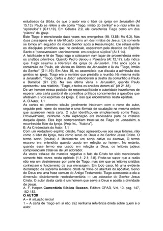 estudiosos da Bíblia, de que o autor era o líder da igreja em Jerusalém (At
15.13). Paulo se refere a ele como “Tiago, irmão do Senhor” e o inclui entre os
“apóstolos”1 (G11.19). Em Gálatas 2.9, ele caracteriza Tiago como um dos
“pilares” da Igreja.
Este Tiago é mencionado duas vezes nos evangelhos (Mt 13.55; Mc 6.3). Nas
duas passagens ele é identificado como um dos irmãos de Jesus. Ele somente
se tornou um seguidor do nosso Senhor após a Ressurreição. Ele estava entre
os discípulos primitivos que, no cenáculo, esperavam pela descida do Espírito
Santo e “perseveravam unanimemente em oração e súplica” (At 1.14).
A habilidade e fé de Tiago logo o colocaram num lugar de proeminência entre
os cristãos primitivos. Quando Pedro deixou a Palestina (At 12.17), tudo indica
que Tiago assumiu a liderança da igreja de Jerusalém. Três anos após a
conversão de Paulo, ele visitou os líderes de Jerusalém e lá viu “Tiago, irmão
do Senhor” (G11.19). Em Atos 15, na assembléia que discutia a admissão dos
gentios na Igreja, Tiago era o ministro que presidia a reunião. Na mesma visita
a Jerusalém, “Tiago, Cefas e João” estenderam a destra da comunhão a Paulo
e Barnabé (G1 2.9). Na sua última visita a Jerusalém, quando Paulo
apresentou seu relatório, “Tiago, e todos os anciãos vieram ali” (At 21.18).
De um homem nessa posição de responsabilidade e autoridade haveríamos de
esperar uma carta pastoral de conselhos práticos concernentes a questões que
afetavam a vida espiritual da Igreja. E isso que encontramos nesta epístola.
A. O Autor, 1.1
As cartas no primeiro século geralmente iniciavam com o nome do autor,
seguido pelo nome do receptor e uma fórmula de saudação na mesma ordem
que aparecem nesta carta. O autor identificou-se simplesmente como Tiago.
Provavelmente, nenhuma outra explicação era necessária para os cristãos
daquela época. Eles logo compreendiam tratar-se de Tiago de Jerusalém, o
reconhecido líder da Igreja. (Veja Int., “Autoria”).
B. As Credenciais do Autor, 1.1
Com um verdadeiro espírito cristão, Tiago apresentou-se aos seus leitores, não
como o líder da Igreja, mas como servo de Deus e do Senhor Jesus Cristo. O
termo servo (doulos) é literalmente um servo cativo ou escravo. O termo
escravo era entendido quando usado em relação ao homem. No entanto,
quando esse termo era usado em relação a Deus, os leitores judeus
compreendiam tratar-se de um adorador.
Às vezes trata-se de maneira negativa o fato de Cristo ter sido mencionado
somente três vezes nesta epístola (1.1; 2.1; 5.8). Pode-se supor que a razão
não era um desinteresse por parte de Tiago, mas sim que os leitores cristãos
conheciam o fundamento da sua mensagem. Em todo caso, há uma evidente
declaração da suprema lealdade cristã na frase de abertura do apóstolo. Servo
de Deus era uma frase comum do Antigo Testamento. Tiago acrescenta a ela a
dimensão distintamente neotestamentária — um adorador do Senhor Jesus
Cristo. O autor desta carta é um homem que serve a Deus e aceita a divindade
de Jesus.
A. F. Harper. Comentário Bíblico Beacon. Editora CPAD. Vol. 10. pag. 147,
152-153.
O AUTOR
A – A situação inicial
1 – A carta de Tiago em si não traz nenhuma referência direta sobre quem é o
autor.
 
