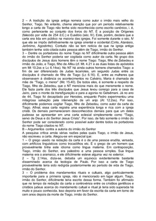 2 – A tradição da igreja antiga nomeia como autor o irmão mais velho do
Senhor, Tiago. No entanto, chama atenção que por um período relativamente
longo a carta de Tiago não tenha sido reconhecida como escrito canônico, i. é,
como pertencente ao conjunto dos livros do NT. É a posição de Orígenes
(falecido por volta de 254 d.C.) e Eusébio (séc. IV). Este, porém, declara que a
carta era lida em público na maioria das igrejas. Foi somente durante o séc. IV
que ela se impôs definitivamente na igreja oriental e ocidental (Cirilo, Atanásio,
Jerônimo, Agostinho). Contudo não se tem notícia de que na igreja antiga
também tenha sido citada outra pessoa além de Tiago, irmão do Senhor.
3 – Dentre os portadores do nome Tiago no NT dificilmente outra pessoa além
do irmão do Senhor poderia ser cogitada como autor da carta. No grupo dos
discípulos de Jesus dois homens têm o nome Tiago: Tiago, filho de Zebedeu e
irmão de João, e Tiago, filho de Alfeu (cf. Mt. 4.21 e as duas listas de apóstolos
em Mt 10.2ss e Lc 6.14ss). No NT há ainda outros homens chamados Tiago: a
fim de ser diferenciado de Judas Iscariotes, um segundo Judas entre os
discípulos é chamado de filho de Tiago (Lc 6.16). E, entre as mulheres que
observavam à distância os acontecimentos no Calvário, Maria é chamada de
mãe de “Tiago, o menor” (Mc 15.40). De todos eles, é somente a respeito de
Tiago, filho de Zebedeu, que o NT menciona mais do que meramente o nome.
Ele fazia parte dos três discípulos que Jesus levou consigo para a casa de
Jairo, para o monte da transfiguração e para a agonia no Getsêmani. Já no ano
de 44, Tiago foi decapitado por Herodes, enquanto Pedro experimentou uma
milagrosa salvação pela intervenção de um anjo (At 12.2ss). Por isso,
dificilmente podemos cogitar Tiago, filho de Zebedeu, como autor da carta de
Tiago. Afinal, essa carta registra uma experiência longa e rica com a igreja
cristã. Os demais permaneceram desconhecidos demais para que um deles
pudesse se apresentar em uma carta eclesial simplesmente como “Tiago,
servo de Deus e do Senhor Jesus Cristo”. Por isso, de fato somente o irmão do
Senhor pode ser considerado como possível autor dentre todos os portadores
do nome Tiago citados no NT.
B – Argumentos contra a autoria do irmão do Senhor
A pesquisa crítica arrola várias razões pelas quais Tiago, o irmão de Jesus,
não escreveu a carta. Alegou-se em especial que:
1 – O grego usado na redação da carta é o de uma pessoa erudita, versada,
com artifícios linguísticos como trocadilhos etc. É o grego de um homem que
provavelmente tinha este idioma como língua materna. Em contraposição,
Tiago, irmão do Senhor, era palestino e uma pessoa simples. Sua língua
materna era o aramaico, e ele dificilmente esteve alguma vez no exterior.
2 – Tg 2.14ss, dizia-se, debatia um equívoco evidentemente bastante
disseminado acerca da teologia de Paulo. Por isso a carta de Tiago
provavelmente teria sido redigida posteriormente ao período de vida de Tiago,
irmão do Senhor.
3 – O problema dos mandamentos rituais e cultuais, algo particularmente
importante para a primeira igreja, não é mencionado em lugar algum. Tiago,
irmão do Senhor, dificilmente teria escrito dessa forma. Também foi afirmado
que no tempo da redação da carta a controvérsia entre os cristãos gentílicos e
cristãos judeus acerca do mandamento cultual e ritual já teria sido superada há
muito e pouco conhecida. Isso deporia em favor da escrita da carta em torno de
cem anos depois da morte de Tiago, irmão do Senhor.
 