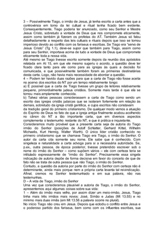 3 – Possivelmente Tiago, o irmão de Jesus, já tenha escrito a carta antes que a
controvérsia em torno da lei cultual e ritual tenha ficado bem evidente.
Consequentemente, Tiago poderia ter anunciado, como seu Senhor e Mestre
Jesus Cristo, sobretudo a vontade de Deus que nos compromete eticamente,
assim como também já fizeram os profetas do AT. Também Jesus só falou
detalhadamente a respeito das leis cultuais e rituais depois que isso se tornou
imperioso devido ao conflito com os fariseus e escribas. Se Tiago era “servo de
Jesus Cristo” (Tg 1.1), deve-se supor que também para Tiago, assim como
para seu Senhor, importava acima de tudo a vontade de Deus que compromete
eticamente toda a nossa vida.
Até mesmo se Tiago tivesse escrito somente depois da reunião dos apóstolos
relatada em At 15, em que ele mesmo sugeriu o acordo, a questão deve ter
ficado clara tanto para ele como para as igrejas às quais a decisão foi
comunicada, e que possivelmente também foram as primeiras destinatárias
desta carta. Logo, não havia mais necessidade de abordar a questão.
4 – Podem ter havido duas razões para que a carta de Tiago não fosse aceita
no acervo dos escritos do NT por um tempo relativamente longo:
a) É possível que a carta de Tiago tivesse um grupo de leitores relativamente
pequeno, primordialmente judeus cristãos. Somente mais tarde é que ela se
tornou mais amplamente conhecida.
b) Talvez várias pessoas considerassem a carta de Tiago como sendo um
escrito das igrejas cristãs judaicas que se isolaram fortemente em relação às
demais, sobretudo da igreja cristã gentílica, e cujos escritos não constavam
da tradição geral do primeiro cristianismo. De qualquer modo vemos a atuação
do Espírito de Deus no fato de que a igreja antiga finalmente acabou acolhendo
no cânon do NT a tão importante carta, que em diversos aspectos
complementa o testemunho restante do NT, e que é prática e inquietante.
Consideramos muito provável que a presente carta seja de autoria do Tiago
irmão do Senhor (posições de Adolf Schlatter, Gerhard Kittel, Wilhelm
Michaelis, Kurt Hennig, Walter Warth). O único líder cristão conhecido no
primeiro cristianismo que se chamava Tiago era Tiago, o irmão do Senhor. O
autor da carta cita somente seu nome. Ele sabe que é conhecido. Com
singeleza e naturalidade a carta advoga para si a necessária autoridade. Se,
p.ex., outra pessoa, de época posterior, tivesse pretendido escrever sob o
nome do irmão do Senhor – como supõem vários – ele com certeza teria se
intitulado expressamente de “irmão do Senhor”. Precisamente essa singela
indicação de autoria depõe de forma decisiva em favor do conceito de que de
fato não se trata de outra pessoa que não Tiago, o irmão do Senhor.
Contudo, a questão da autoria por parte do irmão do Senhor com certeza não é
determinante, ainda mais porque nem a própria carta levanta tal reivindicação.
Afinal, cremos no Senhor testemunhado e em sua palavra, não nas
testemunhas.
D – A vida de Tiago, irmão do Senhor
Uma vez que consideramos plausível a autoria de Tiago, o irmão do Senhor,
apresentemos aqui algumas coisas sobre sua vida:
1 – Além do irmão mais velho, por assim dizer um meio-irmão, Jesus, Tiago
tinha mais três irmãos mais novos: José, Simão e Judas (Mt 13.55) e no
mínimo mais duas irmãs (em Mt 13.56 a palavra ocorre no plural).
No início Tiago não creu em Jesus. Depois que eclodiu o conflito entre Jesus e
o poderoso partido dos fariseus, bem como com os influentes escribas, sua
 