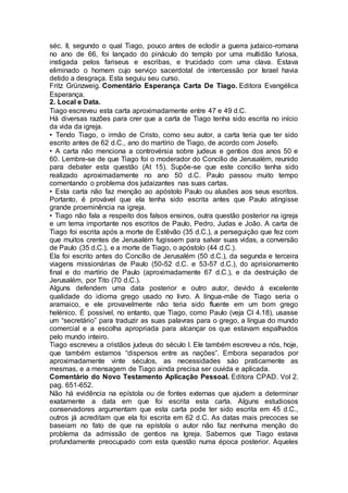 séc. II, segundo o qual Tiago, pouco antes de eclodir a guerra judaico-romana
no ano de 66, foi lançado do pináculo do templo por uma multidão furiosa,
instigada pelos fariseus e escribas, e trucidado com uma clava. Estava
eliminado o homem cujo serviço sacerdotal de intercessão por Israel havia
detido a desgraça. Esta seguiu seu curso.
Fritz Grünzweig. Comentário Esperança Carta De Tiago. Editora Evangélica
Esperança.
2. Local e Data.
Tiago escreveu esta carta aproximadamente entre 47 e 49 d.C.
Há diversas razões para crer que a carta de Tiago tenha sido escrita no início
da vida da igreja.
• Tendo Tiago, o irmão de Cristo, como seu autor, a carta teria que ter sido
escrito antes de 62 d.C., ano do martírio de Tiago, de acordo com Josefo.
• A carta não menciona a controvérsia sobre judeus e gentios dos anos 50 e
60. Lembre-se de que Tiago foi o moderador do Concilio de Jerusalém, reunido
para debater esta questão (At 15). Supõe-se que este concilio tenha sido
realizado aproximadamente no ano 50 d.C. Paulo passou muito tempo
comentando o problema dos judaizantes nas suas cartas.
• Esta carta não faz menção ao apóstolo Paulo ou alusões aos seus escritos.
Portanto, é provável que ela tenha sido escrita antes que Paulo atingisse
grande proeminência na igreja.
• Tiago não fala a respeito dos falsos ensinos, outra questão posterior na igreja
e um tema importante nos escritos de Paulo, Pedro, Judas e João. A carta de
Tiago foi escrita após a morte de Estêvão (35 d.C.), a perseguição que fez com
que muitos crentes de Jerusalém fugissem para salvar suas vidas, a conversão
de Paulo (35 d.C.), e a morte de Tiago, o apóstolo (44 d.C.).
Ela foi escrito antes do Concílio de Jerusalém (50 d.C.), da segunda e terceira
viagens missionárias de Paulo (50-52 d.C. e 53-57 d.C.), do aprisionamento
final e do martírio de Paulo (aproximadamente 67 d.C.), e da destruição de
Jerusalém, por Tito (70 d.C.).
Alguns defendem uma data posterior e outro autor, devido à excelente
qualidade do idioma grego usado no livro. A língua-mãe de Tiago seria o
aramaico, e ele provavelmente não teria sido fluente em um bom grego
helénico. É possível, no entanto, que Tiago, como Paulo (veja Cl 4.18), usasse
um “secretário” para traduzir as suas palavras para o grego, a língua do mundo
comercial e a escolha apropriada para alcançar os que estavam espalhados
pelo mundo inteiro.
Tiago escreveu a cristãos judeus do século I. Ele também escreveu a nós, hoje,
que também estamos “dispersos entre as nações”. Embora separados por
aproximadamente vinte séculos, as necessidades sáo praticamente as
mesmas, e a mensagem de Tiago ainda precisa ser ouvida e aplicada.
Comentário do Novo Testamento Aplicação Pessoal. Editora CPAD. Vol 2.
pag. 651-652.
Não há evidência na epístola ou de fontes externas que ajudem a determinar
exatamente a data em que foi escrita esta carta. Alguns estudiosos
conservadores argumentam que esta carta pode ter sido escrita em 45 d.C.,
outros já acreditam que ela foi escrita em 62 d.C. As datas mais precoces se
baseiam no fato de que na epístola o autor não faz nenhuma menção do
problema da admissão de gentios na Igreja. Sabemos que Tiago estava
profundamente preocupado com esta questão numa época posterior. Aqueles
 