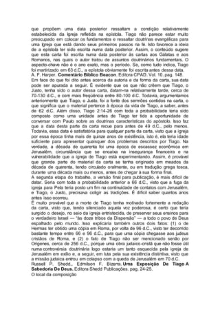 que propõem uma data posterior ressaltam a condição relativamente
estabelecida da Igreja refletida na epístola. Tiago não parece estar muito
preocupado em colocar os fundamentos e ressaltar doutrinas evangélicas para
uma Igreja que está dando seus primeiros passos na fé. Isto favorece a ideia
de a epístola ter sido escrita numa data posterior. Assim, o conteúdo sugere
que esta carta foi escrita numa data posterior às cartas aos Gálatas e aos
Romanos, nas quais o autor tratou de assuntos doutrinários fundamentais. O
aspecto-chave não é o ano exato, mas o período. Se, como tudo indica, Tiago
foi martirizado em 63 d.C., a epístola obviamente foi escrita antes dessa data.
A. F. Harper. Comentário Bíblico Beacon. Editora CPAD. Vol. 10. pag. 148.
Em face do que foi dito antes acerca da autoria e da forma da carta, sua data
pode ser apurada a seguir. É evidente que os que não crêem que Tiago, o
Justo, tenha sido o autor dessa carta, datam-na relativamente tarde, cerca de
70-130 d.C., e com mais freqüência entre 80-100 d.C. Todavia, argumentamos
anteriormente que Tiago, o Justo, foi a fonte dos sermões contidos na carta, o
que significa que o material pertence à época da vida de Tiago, a saber, antes
de 62 d.C. Além disso, Tiago 2:14-26 com toda a probabilidade teria sido
composto como uma unidade antes de Tiago ter tido a oportunidade de
conversar com Paulo sobre as doutrinas características do apóstolo. Isso faz
que a data desta parte da carta recue para antes de 49 d.C., pelo menos.
Todavia, essa data é satisfatória para qualquer parte da carta, visto que a igreja
por essa época tinha mais de quinze anos de existência, isto é, ela teria idade
suficiente para apresentar quaisquer dos problemas descritos por Tiago. Na
verdade, a década de quarenta foi uma época de escassez econômica em
Jerusalém, circunstância que se encaixa na insegurança financeira e na
vulnerabilidade que a igreja de Tiago está experimentando. Assim, é provável
que grande parte do material da carta se tenha originado em meados da
década de quarenta, tendo circulado oralmente, ou em tradução grega tosca,
durante uma década mais ou menos, antes de chegar à sua forma final.
A segunda etapa do trabalho, a versão final para publicação, é mais difícil de
datar. Seria com toda a probabilidade anterior a 66 d.C., visto que a fuga da
igreja para Pela teria posto um fim na continuidade de contatos com Jerusalém,
e Tiago, o Justo, precisava coligir as tradições. É difícil saber quantos anos
antes isso ocorreu.
É muito provável que a morte de Tiago tenha motivado fortemente a redação
da carta, visto que, tendo silenciado aquela voz poderosa, é certo que teria
surgido o desejo, no seio da igreja entristecida, de preservar seus ensinos para
o verdadeiro Israel — “às doze tribos da Dispersão” — a todo o povo de Deus
espalhado pelo mundo. Isso explicaria também outros dois fatos: (1) o de
Hermas ter obtido uma cópia em Roma, por volta de 96 d.C., visto ter decorrido
bastante tempo entre 66 e 96 d.C., para que uma cópia chegasse aos judeus
cristãos de Roma, e (2) o fato de Tiago não ser mencionado senão por
Orígenes, cerca de 256 d.C., porque uma obra judaico-cristã que não fosse útil
numa controvérsia doutrinária logo estaria um tanto esquecida pela igreja de
Jerusalém em exílio e, a seguir, em luta pela sua existência distintiva, visto que
a missão judaica entrou em colapso com a queda de Jerusalém em 70 d.C.
Russell P. Shedd,. Edmilson F. Bizerra. Uma Exposição De Tiago A
Sabedoria De Deus. Editora Shedd Publicações. pag. 24-25.
O local da composição
 