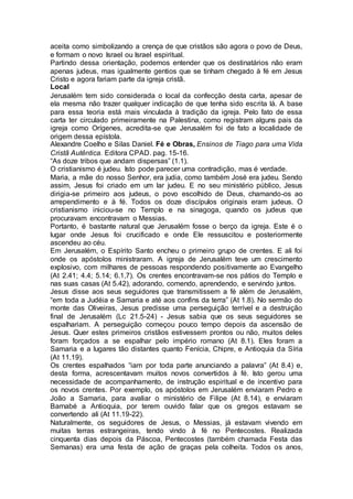 aceita como simbolizando a crença de que cristãos são agora o povo de Deus,
e formam o novo Israel ou Israel espiritual.
Partindo dessa orientação, podemos entender que os destinatários não eram
apenas judeus, mas igualmente gentios que se tinham chegado à fé em Jesus
Cristo e agora fariam parte da igreja cristã.
Local
Jerusalém tem sido considerada o local da confecção desta carta, apesar de
ela mesma não trazer qualquer indicação de que tenha sido escrita lá. A base
para essa teoria está mais vinculada à tradição da igreja. Pelo fato de essa
carta ter circulado primeiramente na Palestina, como registram alguns pais da
igreja como Orígenes, acredita-se que Jerusalém foi de fato a localidade de
origem dessa epístola.
Alexandre Coelho e Silas Daniel. Fé e Obras, Ensinos de Tiago para uma Vida
Cristã Autêntica. Editora CPAD. pag. 15-16.
“As doze tribos que andam dispersas” (1.1).
O cristianismo é judeu. Isto pode parecer uma contradição, mas é verdade.
Maria, a mãe do nosso Senhor, era judia, como também José era judeu. Sendo
assim, Jesus foi criado em um lar judeu. E no seu ministério público, Jesus
dirigia-se primeiro aos judeus, o povo escolhido de Deus, chamando-os ao
arrependimento e à fé. Todos os doze discípulos originais eram judeus. O
cristianismo iniciou-se no Templo e na sinagoga, quando os judeus que
procuravam encontravam o Messias.
Portanto, é bastante natural que Jerusalém fosse o berço da igreja. Este é o
lugar onde Jesus foi crucificado e onde Ele ressuscitou e posteriormente
ascendeu ao céu.
Em Jerusalém, o Espírito Santo encheu o primeiro grupo de crentes. E ali foi
onde os apóstolos ministraram. A igreja de Jerusalém teve um crescimento
explosivo, com milhares de pessoas respondendo positivamente ao Evangelho
(At 2.41; 4.4; 5.14; 6.1,7). Os crentes encontravam-se nos pátios do Templo e
nas suas casas (At 5.42), adorando, comendo, aprendendo, e servindo juntos.
Jesus disse aos seus seguidores que transmitissem a fé além de Jerusalém,
“em toda a Judéia e Samaria e até aos confins da terra” (At 1.8). No sermão do
monte das Oliveiras, Jesus predisse uma perseguição terrível e a destruição
final de Jerusalém (Lc 21.5-24) - Jesus sabia que os seus seguidores se
espalhariam. A perseguição começou pouco tempo depois da ascensão de
Jesus. Quer estes primeiros cristãos estivessem prontos ou não, muitos deles
foram forçados a se espalhar pelo império romano (At 8.1). Eles foram a
Samaria e a lugares tão distantes quanto Fenícia, Chipre, e Antioquia da Síria
(At 11.19).
Os crentes espalhados “iam por toda parte anunciando a palavra” (At 8.4) e,
desta forma, acrescentavam muitos novos convertidos à fé. Isto gerou uma
necessidade de acompanhamento, de instrução espiritual e de incentivo para
os novos crentes. Por exemplo, os apóstolos em Jerusalém enviaram Pedro e
João a Samaria, para avaliar o ministério de Filipe (At 8.14), e enviaram
Barnabé a Antioquia, por terem ouvido falar que os gregos estavam se
convertendo ali (At 11.19-22).
Naturalmente, os seguidores de Jesus, o Messias, já estavam vivendo em
muitas terras estrangeiras, tendo vindo à fé no Pentecostes. Realizada
cinquenta dias depois da Páscoa, Pentecostes (também chamada Festa das
Semanas) era uma festa de ação de graças pela colheita. Todos os anos,
 