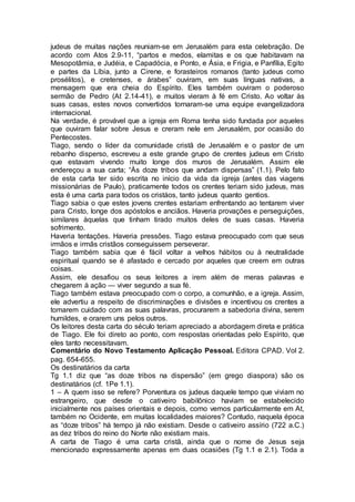 judeus de muitas nações reuniam-se em Jerusalém para esta celebração. De
acordo com Atos 2.9-11, “partos e medos, elamitas e os que habitavam na
Mesopotâmia, e Judéia, e Capadócia, e Ponto, e Ásia, e Frigia, e Panfília, Egito
e partes da Líbia, junto a Cirene, e forasteiros romanos (tanto judeus como
prosélitos), e cretenses, e árabes” ouviram, em suas línguas nativas, a
mensagem que era cheia do Espírito. Eles também ouviram o poderoso
sermão de Pedro (At 2.14-41), e muitos vieram à fé em Cristo. Ao voltar às
suas casas, estes novos convertidos tornaram-se uma equipe evangelizadora
internacional.
Na verdade, é provável que a igreja em Roma tenha sido fundada por aqueles
que ouviram falar sobre Jesus e creram nele em Jerusalém, por ocasião do
Pentecostes.
Tiago, sendo o líder da comunidade cristã de Jerusalém e o pastor de um
rebanho disperso, escreveu a este grande grupo de crentes judeus em Cristo
que estavam vivendo muito longe dos muros de Jerusalém. Assim ele
endereçou a sua carta; “Às doze tribos que andam dispersas” (1.1). Pelo fato
de esta carta ter sido escrita no início da vida da igreja (antes das viagens
missionárias de Paulo), praticamente todos os crentes teriam sido judeus, mas
esta é uma carta para todos os cristáos, tanto judeus quanto gentios.
Tiago sabia o que estes jovens crentes estariam enfrentando ao tentarem viver
para Cristo, longe dos apóstolos e anciãos. Haveria provações e perseguições,
similares àquelas que tinham tirado muitos deles de suas casas. Haveria
sofrimento.
Haveria tentações. Haveria pressões. Tiago estava preocupado com que seus
irmãos e irmãs cristãos conseguissem perseverar.
Tiago também sabia que é fácil voltar a velhos hábitos ou à neutralidade
espiritual quando se é afastado e cercado por aqueles que creem em outras
coisas.
Assim, ele desafiou os seus leitores a irem além de meras palavras e
chegarem à ação — viver segundo a sua fé.
Tiago também estava preocupado com o corpo, a comunhão, e a igreja. Assim,
ele advertiu a respeito de discriminações e divisões e incentivou os crentes a
tomarem cuidado com as suas palavras, procurarem a sabedoria divina, serem
humildes, e orarem uns pelos outros.
Os leitores desta carta do século teriam apreciado a abordagem direta e prática
de Tiago. Ele foi direto ao ponto, com respostas orientadas pelo Espírito, que
eles tanto necessitavam.
Comentário do Novo Testamento Aplicação Pessoal. Editora CPAD. Vol 2.
pag. 654-655.
Os destinatários da carta
Tg 1.1 diz que “as doze tribos na dispersão” (em grego diaspora) são os
destinatários (cf. 1Pe 1.1).
1 – A quem isso se refere? Porventura os judeus daquele tempo que viviam no
estrangeiro, que desde o cativeiro babilônico haviam se estabelecido
inicialmente nos países orientais e depois, como vemos particularmente em At,
também no Ocidente, em muitas localidades maiores? Contudo, naquela época
as “doze tribos” há tempo já não existiam. Desde o cativeiro assírio (722 a.C.)
as dez tribos do reino do Norte não existiam mais.
A carta de Tiago é uma carta cristã, ainda que o nome de Jesus seja
mencionado expressamente apenas em duas ocasiões (Tg 1.1 e 2.1). Toda a
 