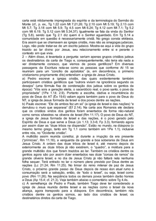 carta está nitidamente impregnada do espírito e da terminologia do Sermão do
Monte (cf., p. ex., Tg 1.22 com Mt 7.21,26; Tg 2.10 com Mt 5.19; Tg 2.13 com
Mt 5.7; Tg 3.18 com Mt 5.9; Tg 4.5 com Mt 6.24; Tg 4.12 com Mt 7.1; Tg 5.2
com Mt 6.19; Tg 5.12 com Mt 5.34,37). Igualmente se fala da vinda do Senhor
(Tg 5.8), sendo que Tg 2.1 diz quem é o Senhor aguardado. Em Tg 5.14 a
comunidade em questão é necessariamente cristã. No grego consta ekklesia.
Era assim que se chamavam as igrejas cristãs, mas não as sinagogas judaicas.
Logo, não pode tratar-se de um escrito judaico. Mostra-se aqui a vida do grupo
trazido ao lar divino por Jesus, seu relacionamento entre si e perante o
contexto em que vivia.
2 – Além disso, é levantada a pergunta: seriam apenas grupos cristãos judeus
os destinatários da carta de Tiago e, consequentemente, não teria ela nada a
ver diretamente conosco, que viemos de povos gentílicos? Em diversas
passagens da Escritura nota-se como as pessoas que conforme At 15 se
reuniram para um “concílio de apóstolos” (e, em decorrência, o primeiro
cristianismo propriamente dito) entendiam a igreja de Jesus Cristo.
a) Pedro escreve a igrejas cristãs, das quais evidentemente também
participavam cristãos gentílicos que “outrora viviam na ignorância segundo os
desejos” (uma fórmula fixa de condenação dos judeus sobre os gentios da
época): “Vós sois a geração eleita, o sacerdócio real, o povo santo, o povo da
propriedade” (1Pe 1.14; 2.9). Portanto a escolha, dádiva e incumbência do
povo de Deus do AT (Êx 19.6) valiam agora também para o povo de Deus do
NT, a igreja de Jesus formada de Israel e dos povos dentre as nações.
b) Paulo escreve: “Ele de ambos fez um só” (a igreja de Israel e das nações) “e
derrubou o muro que separava” (Ef 2.14). Na carta aos Romanos ele declara
que os cristãos vindos dos gentios foram enxertados de forma não-natural
como ramos silvestres na oliveira de Israel (Rm 11.17). O povo de Deus do NT,
a igreja de Jesus formada de Israel e das nações, é o povo gerado pelo
Espírito de Deus e que serve a Deus (Jo 1.13; 3.3-6; Fp 3.3), formando agora
por assim dizer as “doze tribos na dispersão”. Estão no mundo, na diáspora (o
mesmo termo grego, tanto em Tg 1.1 como também em 1Pe 1.1), inclusive
entre nós, no “Ocidente cristão”.
A multidão assim reunida constitui, já durante a irrupção da era presente
(“primícias”, Rm 11.16), a vanguarda da grande e boa soberania de Deus em
Jesus Cristo. A ordem das doze tribos de Israel é, até mesmo depois de
exteriormente as doze tribos já não existirem, o “quadro”, a moldura para a
grande multidão dos que foram trazidos ao lar. Também os cristãos dentre os
gentios agora são por assim dizer enxertados nas doze “coroas de ramos” da
grande oliveira Israel, e no dia de Jesus Cristo já não faltará nela nenhuma
folha sequer. Terá entrado no lar o número pleno previsto por Deus dentre as
nações (Lc 21.24; Rm 11.25). No limiar do reino milenar de paz de Jesus
Cristo, o próximo grande passo de Deus depois de nosso éon atual rumo à
consumação será a salvação, então, de “todo o Israel”, ou seja, Israel como
povo (Rm 11.26). Na seqüência todos os demais povos também darão honras
a Deus (Ap 15.4; cf. 21.3). Veja também abaixo o comentário sobre Tg 4.4s.
c) À semelhança de Pedro e Paulo, também Tiago deve ter considerado a
igreja de Jesus reunida dentre Israel e as nações como o Israel da nova
aliança, agora transposto para a diáspora. Em decorrência, também nós
cristãos dentre os gentios somos, ao lado dos cristãos de Israel, os
destinatários diretos da carta de Tiago.
 