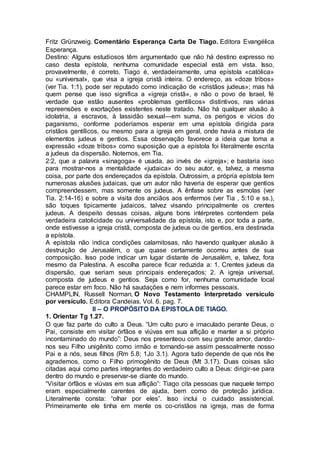 Fritz Grünzweig. Comentário Esperança Carta De Tiago. Editora Evangélica
Esperança.
Destino: Alguns estudiosos têm argumentado que não há destino expresso no
caso desta epístola, nenhuma comunidade especial está em vista. Isso,
provavelmente, é correto. Tiago é, verdadeiramente, uma epístola «católica»
ou «universal», que visa a igreja cristã inteira. O endereço, as «doze tribos»
(ver Tia. 1:1), pode ser reputado como indicação de «cristãos judeus»; mas há
quem pense que isso significa a «igreja cristã», e não o povo de Israel, fé
verdade que estão ausentes «problemas gentílicos» distintivos, nas várias
repreensões e exortações existentes neste tratado. Não há qualquer alusão à
idolatria, a escravos, à lassidão sexual—em suma, os perigos e vícios do
paganismo, conforme poderíamos esperar em uma epístola dirigida para
cristãos gentílicos, ou mesmo para a igreja em geral, onde havia a mistura de
elementos judeus e gentios. Essa observação favorece a ideia que toma a
expressão «doze tribos» como suposição que a epístola foi literalmente escrita
a judeus da dispersão. Notemos, em Tia.
2:2, que a palavra «sinagoga» é usada, ao invés de «igreja»; e bastaria isso
para mostrar-nos a mentalidade «judaica» do seu autor, e, talvez, a mesma
coisa, por parte dos endereçados da epístola. Outrossim, a própria epístola tem
numerosas alusões judaicas, que um autor não haveria de esperar que gentios
compreendessem, mas somente os judeus. A ênfase sobre as esmolas (ver
Tia. 2:14-16) e sobre a visita dos anciãos aos enfermos (ver Tia , 5:10 e ss.),
são toques tipicamente judaicos, talvez visando principalmente os crentes
judeus. A despeito dessas coisas, alguns bons intérpretes contendem pela
verdadeira catolicidade ou universalidade da epístola, isto e, por toda a parte,
onde estivesse a igreja cristã, composta de judeus ou de gentios, era destinada
a epístola.
A epístola não indica condições calamitosas, não havendo qualquer alusão à
destruição de Jerusalém, o que quase certamente ocorreu antes de sua
composição. Isso pode indicar um lugar distante de Jerusalém, e, talvez, fora
mesmo da Palestina. A escolha parece ficar reduzida a: 1. Crentes judeus da
dispersão, que seriam seus principais endereçados; 2. A igreja universal,
composta de judeus e gentios. Seja como for, nenhuma comunidade local
parece estar em foco. Não há saudações e nem informes pessoais.
CHAMPLIN, Russell Norman, O Novo Testamento Interpretado versículo
por versículo. Editora Candeias. Vol. 6. pag. 7.
II – O PROPÓSITO DA EPISTOLA DE TIAGO.
1. Orientar Tg 1.27.
O que faz parte do culto a Deus. “Um culto puro e imaculado perante Deus, o
Pai, consiste em visitar órfãos e viúvas em sua aflição e manter a si próprio
incontaminado do mundo”: Deus nos presenteou com seu grande amor, dando-
nos seu Filho unigênito como irmão e tornando-se assim pessoalmente nosso
Pai e a nós, seus filhos (Rm 5.8; 1Jo 3.1). Agora tudo depende de que nós lhe
agrademos, como o Filho primogênito de Deus (Mt 3.17). Duas coisas são
citadas aqui como partes integrantes do verdadeiro culto a Deus: dirigir-se para
dentro do mundo e preservar-se diante do mundo.
“Visitar órfãos e viúvas em sua aflição”: Tiago cita pessoas que naquele tempo
eram especialmente carentes de ajuda, bem como de proteção jurídica.
Literalmente consta: “olhar por eles”. Isso inclui o cuidado assistencial.
Primeiramente ele tinha em mente os co-cristãos na igreja, mas de forma
 