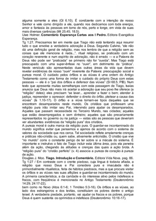alguma somente a eles (Gl 6.10). É condizente com a intenção de nosso
Senhor e vale como dirigido a ele, quando nos dedicamos com toda energia,
amor e fantasia às pessoas em torno de nós, perto e longe, em vista de suas
mais diversas carências (Mt 25.45; 18.5).
Uwe Holmer. Comentário Esperança Cartas aos I Pedro. Editora Evangélica
Esperança.
Tg 1.27. Precisamos ter em mente que Tiago não está tentando aqui resumir
tudo o que envolve a verdadeira adoração a Deus. Segundo Calvino, “ele não
dá uma definição geral de religião, mas nos lembra de que a religião sem as
coisas que ele menciona é nada...”. ritual religioso, se praticado com um
coração reverente e num espírito de adoração, não é errado — e a Palavra de
Deus não pode ser “praticada” se primeiro não for “ouvida”. Mas Tiago está
preocupado com uma super-ênfase no “ouvir”, em detrimento da “prática”.
Neste versículo são apresentadas duas outras áreas da vida que devem
revelar evidências de nosso “ouvir” reverente da Palavra: preocupação social e
pureza moral. O cuidado pelos órfãos e as viúvas é uma ordem do Antigo
Testamento como uma forma de imitar o cuidado do próprio Deus com estas
pessoas — ele é o “pai dos órfãos e defensor das viúvas” (SI 68.5; PIB). Num
texto que apresenta muitas semelhanças com esta passagem de Tiago, Isaías
anuncia que Deus não mais irá aceitar a adoração que seu povo lhe oferece (a
“religião” deles); eles precisam “se lavar... aprender a fazer o bem; atender à
justiça, repreender o opressor; defender o direito do órfão, pleitear a causa das
viúvas” (Is 1.10-17). O órfão e a viúva tornam-se tipos daqueles que se
encontram desamparados neste mundo. Os cristãos que professam uma
religião pura irão imitar seu Pai, intervindo para ajudar os desamparados.
Aqueles que passam necessidade no Terceiro Mundo, nas cidades; aqueles
que estão desempregados e sem dinheiro; aqueles que são precariamente
representados no governo ou na justiça — estas são as pessoas que deveriam
ver abundantes evidências da “religião pura” dos cristãos.
A pureza moral é outra marca da religião pura. O guardar-se incontaminado do
mundo significa evitar que pensemos e ajamos de acordo com o sistema de
valores da sociedade que nos cerca. Tal sociedade reflete amplamente crenças
e práticas não-cristãs ou, quem sabe, ativamente anticristãs. O cristão que vive
“no mundo” corre o constante perigo de ter sobre si a mácula do sistema. É
importante e instrutivo o fato de Tiago incluir esta última área, pois ela penetra
além da ação, chegando às atitudes e crenças das quais a ação brota. A
“religião pura” do “cristão perfeito” (v. 4) associa a pureza de coração à pureza
de ação.
Douglas J. Moo. Tiago. Introdução e Comentário. Editora Vida Nova. pag. 86.
Tg 1:27 / Em contraste com o crente piedoso, cuja língua é todavia afiada, a
religião que nosso Deus e Pai considera pura e imaculada não é
primordialmente ritualística, feita de hábitos piedosos, mas a que procura visitar
os órfãos e as viúvas nas suas aflições e guardar-se incontaminado do mundo.
A primeira característica, a da caridade e do interesse ativo pelos indefesos e
fracos, com freqüência é mencionada no Antigo Testamento (Deuteronômio
14:29; 24:17-22),
bem como no Novo (Atos 6:1-6; 1 Timóteo 5:3-16). Os órfãos e as viúvas, ao
lado dos estrangeiros e dos levitas, constituíam os pobres dentre o antigo
Israel. A verdadeira piedade, portanto, vai ajudar os fracos e os pobres, porque
Deus é quem sustenta os oprimidos e indefesos (Deuteronômio 10:16-17).
 