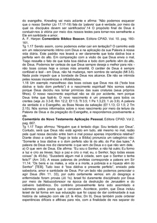 do evangelho. Knowling vai mais adiante e afirma: “Não podemos esquecer
que o nosso Senhor (Jo 17.17-19) fala da ‘palavra’ que é verdade, por meio da
qual os discípulos devem ser santificados”.14 O propósito final de Deus é
conduzir-nos à vitória por meio dos nossos testes para tornar-nos semelhante a
Ele em santidade e amor.
A. F. Harper. Comentário Bíblico Beacon. Editora CPAD. Vol. 10. pag. 160-
161.
Tg 1.17 Sendo assim, como podemos evitar cair em tentação? O caminho está
em um relacionamento íntimo com Deus e na aplicação da sua Palavra à nossa
vida diária. Este padrão nos levará a ver claramente que toda dádiva boa e
perfeita vem do alto. Em comparação com a visão de que Deus envia o mal,
Tiago ressalta o fato de que toda boa dádiva e todo dom perfeito vêm do alto,
de Deus. Podemos ter certeza de que Deus sempre deseja o melhor para nós -
não boas coisas hoje e coisas más amanhã. O caráter de Deus é sempre
confiável e leal - em Deus, não há mudança, nem sombra de variação (Ml 3.6).
Nada pode impedir que a bondade de Deus nos alcance. Ele não se intimida
pelas nossas incoerências e infidelidades.
1.18 Um exemplo maravilhoso das boas coisas que Deus nos dá (“toda boa
dádiva e todo dom perfeito”) é o nascimento espiritual! Nós somos salvos
porque Deus decidiu nos tornar primícias das suas criaturas (seus próprios
filhos). O nosso nascimento espiritual não se dá por acidente, nem porque
Deus tinha que fazê-lo. O novo nascimento é um presente para todos os
crentes (veja Jo 3.3-8; Rm 12.2; Ef 1.5; Tt 3.5; 1 Pe 1.3,23; 1 Jo 3.9). A palavra
da verdade é o Evangelho, as Boas Novas da salvação (Ef 1.13; Cl 1.5; 2 Tm
2.15). Nós somos informados sobre o novo nascimento por meio da leitura da
Palavra de Deus e da pregação do Evangelho, e respondemos positivamente a
ele.
Comentário do Novo Testamento Aplicação Pessoal. Editora CPAD. Vol 2.
pag. 667.
Tg 1.17 Tiago afirmou: “Ninguém que é tentado diga: Sou tentado por Deus”.
Contudo, será que Deus não está agindo em tudo, até mesmo no mal, razão
pela qual nossa decisão entre bem e mal possui apenas importância relativa?
Diante disso a carta de Tiago (e toda a Bíblia) pronuncia um categórico não:
“Somente a boa dádiva e o dom perfeito são lá do alto, do Pai das luzes.” A
palavra de Deus nos diz claramente o que vem de Deus e o que não vem dele.
a) O que vem de Deus. Ele afirma: “Eu sou o Senhor, e não há outro; Eu formo
a luz e crio as trevas; faço a paz e crio o mal; eu, o Senhor, faço todas essas
coisas” (Is 45.6s). “Sucederá algum mal à cidade, sem que o Senhor o tenha
feito?” (Am 3.6). A essas palavras de profetas corresponde a palavra em Sir
11.14: “Os bens e os males, a vida e a morte, a pobreza e a riqueza vêm do
Senhor” [TEB]. Tudo isso é “boa dádiva e presente perfeito”, enviado pela
sabedoria, amor e santidade de Deus. Por um lado não podemos perscrutar o
agir Deus (Rm 11. 33), por outro certamente vemos: em Jó desgraça e
enfermidade foram provas (Jó 1s). Israel foi duramente disciplinado por Deus
por meio de Nabucodonosor na época da destruição de Jerusalém e do
cativeiro babilônico. Do contrário provavelmente teria sido assimilado e
submerso pelos povos que o cercavam. Acontece, porém, que Deus incluiu
Israel de tal forma em sua educação que foi capaz de dar continuidade à sua
história de salvação com ele (cf. Is 40ss; Dn 9). Deus também pode ordenar
experiências difíceis e aflitivas para nós, com a finalidade de nos separar do
 