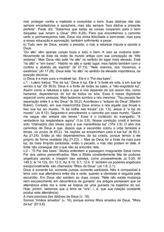 mal, proteger contra a maldade e consolidar o bem. Suas dádivas não são
sempre encantadoras e aprazíveis, mas são sempre “boa dádiva e presente
perfeito”. Paulo diz: “Sabemos que todas as coisas cooperam para o bem
daqueles que amam a Deus” (Rm 8.28). Para que encontremos o caminho
certo e permaneçamos nele, Deus nos envia felicidade e bem-estar, mas para
a nossa educação e aprovação, também sofrimento e pesar.
b) Tudo vem de Deus, exceto o pecado, o mal, a natureza impura e oposta a
Deus.
“Do alto” vêm apenas coisas boas e todo o bem. A isso se costuma dizer:
Novamente se trata da visão de mundo antiga com sua concepção de “três
andares”. Mas Deus não está “no alto” no sentido do lugar mais elevado. Está
“no alto” e “em baixo”: “Habito no alto e santo lugar, mas habito também com o
contrito e abatido de espírito” (Is 57.15). “Nele vivemos, nos movemos, e
existimos” (At 17.28). Deus está “no alto” no sentido da elevada importância, da
posição decisiva.
c) Deus é a mais pura e imutável luz. Ele é o “Pai das luzes”.
c.1 - Lutero traduz: “Pai da luz.” Deus é luz. Ele é “a fonte da vida, e em sua luz
vemos a luz” (Sl 36.9). Deus é a fonte de todas as luzes, a “não-esgotada luz”.
Assim como a natureza e tudo o que é vivo depende do sol, assim nós, como
humanos, dependemos do sol de todos os sóis. Essa é nossa dignidade
especial como pessoas. Mas fazíamos sombra a nós mesmos: “Teu pecado faz
separação entre ti e teu Deus” (Is 59.2). Aconteceu o “eclipse de Deus” (Martim
Buber). Contudo, em sua misericórdia Deus enviou a nós aquele que trouxe e
traz sua luz ao mundo. “A luz brilha nas trevas” (Jo 1.5). Jesus é “a luz do
mundo” (Jo 8.12). Seguindo-o encontramos o caminho por esse mundo. “Quem
me segue não andará nas trevas.” Esse é o conteúdo do evangelho: “A
verdadeira luz resplandece agora” (1Jo 2.8). Nossa condição cristã é termos
sido “chamados das trevas para a sua maravilhosa luz” (1Pe 2.9). O alvo dos
caminhos de Deus é que, depois que a escuridão cobriu o orbe terrestre e
trevas, os povos (Is 60.2), “as nações se encaminham para a tua luz” (Is 60.3;
Ap 21.24). Então já não dependeremos da luz criada, porque temos a ele
próprio de forma revelada (Ap 21.23). – Mas se Deus for a fonte da mais pura
luz, da mais límpida santidade, então o pecado, o mal, não podem vir dele. A
fonte não consegue dar o que não se encontra nela.
c.2 - “O Pai das luzes.” Muitos entendem a passagem imaginando Deus como
Pai dos astros personificados. Mas a Bíblia constantemente fala de poderes
angelicais usando a imagem das estrelas, como provavelmente Jz 5.20; Sl
148.3; Is 14.12s; Dn 12.3; Ap 8.10; 9.1; 12.4. E também os poderes angelicais
excepcionalmente são chamados “filhos de Deus” (Jó 1.6; 2.1).
Deus é somente luz, somente pureza, somente santidade. Não é comparável à
terra com sua alternância entre dia e noite, quando a claridade é seguida pela
escuridão. Em Deus não existem as duas coisas: “Nele não existe mudança
nem escurecimento em decorrência da guinada” (os antigos pensavam que na
alternância entre dia e noite se tratava de uma guinada na trajetória do sol.
Hoje, porém, sabemos que a terra se “vira”, i. é, que sua rotação constante
produz esta alternância).
A mais preciosa das dádivas de Deus (v. 18).
Somos “irmãos amados” (v. 16), porque somos filhos amados de Deus, “filhos
da luz” (Ef 5.8).
 